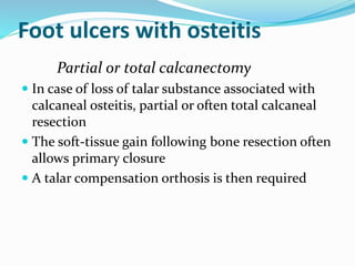 Foot ulcers with osteitis
Partial or total calcanectomy
 In case of loss of talar substance associated with
calcaneal osteitis, partial or often total calcaneal
resection
 The soft-tissue gain following bone resection often
allows primary closure
 A talar compensation orthosis is then required
 