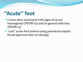 ‘‘Acute’’ foot
 Covers ulcer associated with signs of severe
locoregional (PEDIS I3) and/or general infection
(PEDIS I4)
 ‘‘cool’’ acute-foot lesions using parenteral empiric
broad-spectrum bior tri-therapy
 
