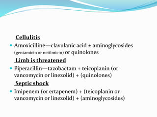 Cellulitis
 Amoxicilline—clavulanic acid ± aminoglycosides
(gentamicin or netilmicin) or quinolones
Limb is threatened
 Piperacillin—tazobactam + teicoplanin (or
vancomycin or linezolid) + (quinolones)
Septic shock
 Imipenem (or ertapenem) + (teicoplanin or
vancomycin or linezolid) + (aminoglycosides)
 