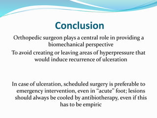Conclusion
Orthopedic surgeon plays a central role in providing a
biomechanical perspective
To avoid creating or leaving areas of hyperpressure that
would induce recurrence of ulceration
In case of ulceration, scheduled surgery is preferable to
emergency intervention, even in ‘‘acute’’ foot; lesions
should always be cooled by antibiotherapy, even if this
has to be empiric
 