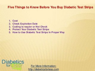 Five Things to Know Before You Buy Diabetic Test Strips

1.
2.
3.
4.
5.

Cost
Check Expiration Date
Coding is requier or Not Check
Protect Your Diabetic Test Strips
How to Use Diabetic Test Strips In Proper Way

For More Information:
http://diabeticsforless.com

 