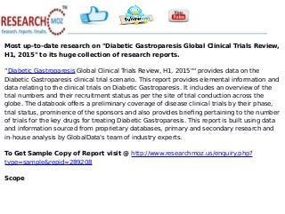 Most up-to-date research on "Diabetic Gastroparesis Global Clinical Trials Review,
H1, 2015" to its huge collection of research reports.
“Diabetic Gastroparesis Global Clinical Trials Review, H1, 2015"" provides data on the
Diabetic Gastroparesis clinical trial scenario. This report provides elemental information and
data relating to the clinical trials on Diabetic Gastroparesis. It includes an overview of the
trial numbers and their recruitment status as per the site of trial conduction across the
globe. The databook offers a preliminary coverage of disease clinical trials by their phase,
trial status, prominence of the sponsors and also provides briefing pertaining to the number
of trials for the key drugs for treating Diabetic Gastroparesis. This report is built using data
and information sourced from proprietary databases, primary and secondary research and
in-house analysis by GlobalData's team of industry experts.
To Get Sample Copy of Report visit @ http://www.researchmoz.us/enquiry.php?
type=sample&repid=289208
Scope
 