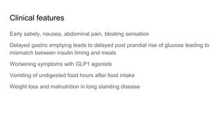 Clinical features
Early satiety, nausea, abdominal pain, bloating sensation
Delayed gastric emptying leads to delayed post prandial rise of glucose leading to
mismatch between insulin timing and meals
Worsening symptoms with GLP1 agonists
Vomiting of undigested food hours after food intake
Weight loss and malnutrition in long standing disease
 