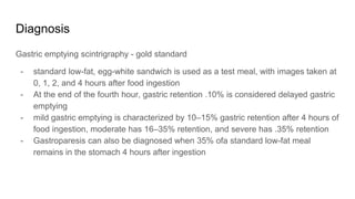 Diagnosis
Gastric emptying scintrigraphy - gold standard
- standard low-fat, egg-white sandwich is used as a test meal, with images taken at
0, 1, 2, and 4 hours after food ingestion
- At the end of the fourth hour, gastric retention .10% is considered delayed gastric
emptying
- mild gastric emptying is characterized by 10–15% gastric retention after 4 hours of
food ingestion, moderate has 16–35% retention, and severe has .35% retention
- Gastroparesis can also be diagnosed when 35% ofa standard low-fat meal
remains in the stomach 4 hours after ingestion
 
