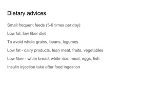 Dietary advices
Small frequent feeds (5-6 times per day)
Low fat, low fiber diet
To avoid whole grains, beans, legumes
Low fat - dairy products, lean meat, fruits, vegetables
Low fiber - white bread, white rice, meat, eggs, fish
Insulin injection take after food ingestion
 