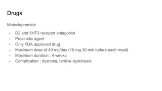 Drugs
Metoclopromide
- D2 and 5HT3 receptor antagonist
- Prokinetic agent
- Only FDA approved drug
- Maximum dose of 40 mg/day (10 mg 30 min before each meal)
- Maximum duration : 4 weeks
- Complication : dystonia, tardive dyskinesia
 