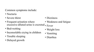 Common symptoms include:
• Nocturia
• Severe thirst
• Frequent urination where
excessive diluted urine is excreted
• Bed-wetting
• Inconsolable crying in children
• Trouble sleeping
• Delayed growth
• Dizziness
• Weakness and fatigue
• Fever
• Weight loss
• Vomiting
• Diarrhea
 