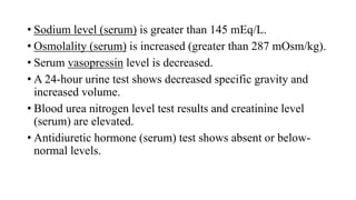 • Sodium level (serum) is greater than 145 mEq/L.
• Osmolality (serum) is increased (greater than 287 mOsm/kg).
• Serum vasopressin level is decreased.
• A 24-hour urine test shows decreased specific gravity and
increased volume.
• Blood urea nitrogen level test results and creatinine level
(serum) are elevated.
• Antidiuretic hormone (serum) test shows absent or below-
normal levels.
 