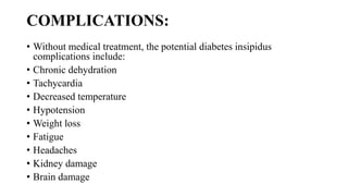 COMPLICATIONS:
• Without medical treatment, the potential diabetes insipidus
complications include:
• Chronic dehydration
• Tachycardia
• Decreased temperature
• Hypotension
• Weight loss
• Fatigue
• Headaches
• Kidney damage
• Brain damage
 