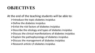OBJECTIVES
At the end of the teaching students will be able to:
Introduce the topic diabetes insipidus
Define the diabetes insipidus
Enlist the risk factors of diabetes insipidus
Describe the etiology and types of diabetes insipidus
Discuss the clinical manifestations of diabetes insipidus
Explain the pathophysiology of diabetes insipidus
Discuss the management of diabetes insipidus
Research article r/t diabetes insipidus
 
