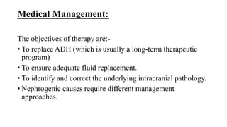 Medical Management:
The objectives of therapy are:-
• To replace ADH (which is usually a long-term therapeutic
program)
• To ensure adequate fluid replacement.
• To identify and correct the underlying intracranial pathology.
• Nephrogenic causes require different management
approaches.
 