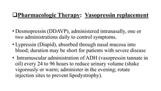Pharmacologic Therapy: Vasopressin replacement
• Desmopressin (DDAVP), administered intranasally, one or
two administrations daily to control symptoms.
• Lypressin (Diapid), absorbed through nasal mucosa into
blood; duration may be short for patients with severe disease
• Intramuscular administration of ADH (vasopressin tannate in
oil) every 24 to 96 hours to reduce urinary volume (shake
vigorously or warm; administer in the evening; rotate
injection sites to prevent lipodystrophy).
 