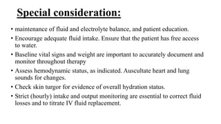 Special consideration:
• maintenance of fluid and electrolyte balance, and patient education.
• Encourage adequate fluid intake. Ensure that the patient has free access
to water.
• Baseline vital signs and weight are important to accurately document and
monitor throughout therapy
• Assess hemodynamic status, as indicated. Auscultate heart and lung
sounds for changes.
• Check skin turgor for evidence of overall hydration status.
• Strict (hourly) intake and output monitoring are essential to correct fluid
losses and to titrate IV fluid replacement.
 