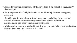 • Assess for signs and symptoms of fluid overload if the patient is receiving IV
fluid therapy.
• Instruct patient and family members about follow-up care and emergency
measures.
• Provide specific verbal and written instructions, including the actions and
adverse effects of all medications; demonstrate correct medication
administration and observe return demonstrations.
• Advise patient to wear a medical identification bracelet and to carry medication
information about this disorder at all times.
 
