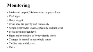Monitoring
• Intake and output; 24-hour urine output volume
• Vital signs
• Daily weight
• Urine specific gravity and osmolality
• Serum electrolytes levels, especially sodium level
• Blood urea nitrogen level
• Signs and symptoms of hypovolemic shock
• Changes in mental or neurologic status
• Cardiac rate and rhythm
• Thirst
 