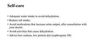 Self-care
• Adequate water intake to avoid dehydration.
• Reduce salt intake.
• Avoid medications that increase urine output, after consultation with
your doctor.
• Avoid activities that cause dehydration.
• Advice low-sodium, low protein diet (nephrogenic DI)
 