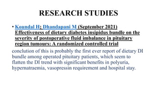 RESEARCH STUDIES
• Koundal H; Dhandapani M (September 2021)
Effectiveness of dietary diabetes insipidus bundle on the
severity of postoperative fluid imbalance in pituitary
region tumours: A randomized controlled trial
conclution of this is probably the first ever report of dietary DI
bundle among operated pituitary patients, which seem to
flatten the DI trend with significant benefits in polyuria,
hypernatraemia, vasopressin requirement and hospital stay.
 