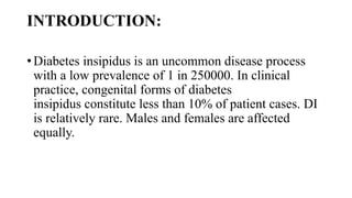 INTRODUCTION:
• Diabetes insipidus is an uncommon disease process
with a low prevalence of 1 in 250000. In clinical
practice, congenital forms of diabetes
insipidus constitute less than 10% of patient cases. DI
is relatively rare. Males and females are affected
equally.
 
