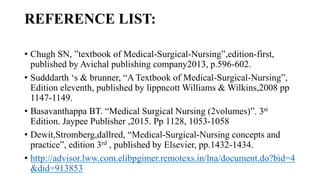 REFERENCE LIST:
• Chugh SN, ”textbook of Medical-Surgical-Nursing”,edition-first,
published by Avichal publishing company2013, p.596-602.
• Sudddarth ‘s & brunner, “A Textbook of Medical-Surgical-Nursing”,
Edition eleventh, published by lippncott Williams & Wilkins,2008 pp
1147-1149.
• Basavanthappa BT. “Medical Surgical Nursing (2volumes)”. 3st
Edition. Jaypee Publisher ,2015. Pp 1128, 1053-1058
• Dewit,Stromberg,dallred, “Medical-Surgical-Nursing concepts and
practice”, edition 3rd , published by Elsevier, pp.1432-1434.
• http://advisor.lww.com.elibpgimer.remotexs.in/lna/document.do?bid=4
&did=913853
 