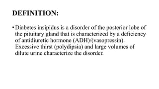 DEFINITION:
• Diabetes insipidus is a disorder of the posterior lobe of
the pituitary gland that is characterized by a deficiency
of antidiuretic hormone (ADH)/(vasopressin).
Excessive thirst (polydipsia) and large volumes of
dilute urine characterize the disorder.
 