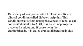• Deficiency of vasopressin/ADH release results in a
clinical condition called diabetes insipidus. This
condition results from unresponsiveness of renal distal
convoluted tubules to ADH, it is called nephrogenic
diabetes insipidus and if cause lie in the
cranium(head), it is called cranial diabetes insipidus.
 
