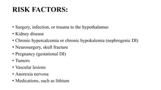 RISK FACTORS:
• Surgery, infection, or trauma to the hypothalamus
• Kidney disease
• Chronic hypercalcemia or chronic hypokalemia (nephrogenic DI)
• Neurosurgery, skull fracture
• Pregnancy (gestational DI)
• Tumors
• Vascular lesions
• Anorexia nervosa
• Medications, such as lithium
 