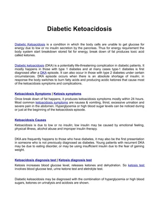 Diabetic Ketoacidosis

Diabetic Ketoacidosis is a condition in which the body cells are unable to get glucose for
energy due to low or no insulin secretion by the pancreas. Thus for energy requirement the
body system start breakdown stored fat for energy, break down of fat produces toxic acid
called ketones.


Diabetic ketoacidosis (DKA) is a potentially life-threatening complication in diabetic patients. It
mostly happens in those with type 1 diabetes and at many cases type-1 diabetes is first
diagnosed after a DKA episode. It can also occur in those with type 2 diabetes under certain
circumstances. DKA episode occurs when there is an absolute shortage of insulin; in
response the body switches to burn fatty acids and producing acidic ketones that cause most
of the ketoacidosis symptoms and complications.


Ketoacidosis Symptoms | Ketosis symptoms
Once break down of fat happens, it produces ketoacidosis symptoms mostly within 24 hours.
Most common ketoacidosis symptoms are nausea & vomiting, thirst, excessive urination and
severe pain in the abdomen. Hyperglycemia or high blood sugar levels can be noticed during
or just at the beginning of the ketoacidosis episode.


Ketoacidosis Causes
Ketoacidosis is due to low or no insulin; low insulin may be caused by emotional feeling,
physical illness, alcohol abuse and improper insulin therapy.


DKA are frequently happens to those who have diabetes, it may also be the first presentation
in someone who is not previously diagnosed as diabetes. Young patients with recurrent DKA
may be due to eating disorder, or may be using insufficient insulin due to the fear of gaining
weight.


Ketoacidosis diagnosis test | Ketosis diagnosis test
Ketosis increases blood glucose level, releases ketones and dehydration. So ketosis test
involves blood glucose test, urine ketone test and eletrolyte test.


Diabetic ketoacidosis may be diagnosed with the combination of hyperglycemia or high blood
sugars, ketones on urinalysis and acidosis are shown.
 