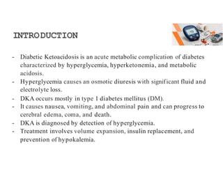 INTRODUCTION
- Diabetic Ketoacidosis is an acute metabolic complication of diabetes
characterized by hyperglycemia, hyperketonemia, and metabolic
acidosis.
- Hyperglycemia causes an osmotic diuresis with significant fluid and
electrolyte loss.
- DKA occurs mostly in type 1 diabetes mellitus (DM).
- It causes nausea, vomiting, and abdominal pain and can progress to
cerebral edema, coma, and death.
- DKA is diagnosed by detection of hyperglycemia.
- Treatment involves volume expansion, insulin replacement, and
prevention of hypokalemia.
 