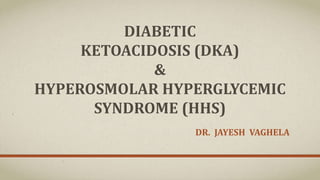 DIABETIC
KETOACIDOSIS (DKA)
&
HYPEROSMOLAR HYPERGLYCEMIC
SYNDROME (HHS)
DR. JAYESH VAGHELA
 