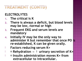 ELECTROLYTES
1. The critical is K
2. There is always a deficit, but blood levels
   may be low, normal or high
3. Frequent EKG and serum levels are
   mandatory
4. Initially IV may be the only way to
   administer K but remember that once PO is
   re-established, K can be given orally.
  Factors reducing serum K+
   􀁺 Rehydration → ↑ urinary secretion of K+
   􀁺 Insulin administration moves K+ from
      extracellular to intracellular.
 