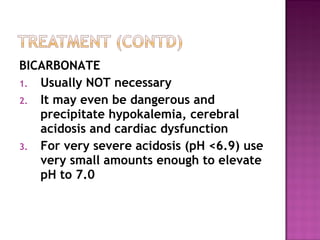 BICARBONATE
1. Usually NOT necessary
2. It may even be dangerous and
   precipitate hypokalemia, cerebral
   acidosis and cardiac dysfunction
3. For very severe acidosis (pH <6.9) use
   very small amounts enough to elevate
   pH to 7.0
 