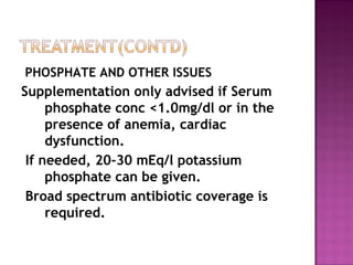 PHOSPHATE AND OTHER ISSUES
Supplementation only advised if Serum
     phosphate conc <1.0mg/dl or in the
     presence of anemia, cardiac
     dysfunction.
 If needed, 20-30 mEq/l potassium
     phosphate can be given.
 Broad spectrum antibiotic coverage is
     required.
 
