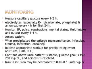    Measure capillary glucose every 1–2 h;
   electrolytes (especially K+, bicarbonate, phosphate) &
    anion gap every 4 h for first 24 h.
   Monitor BP, pulse, respirations, mental status, fluid intake
    and output every 1–4 h.
   Assess patient:
   What precipitated the episode (noncompliance, infection,
    trauma, infarction, cocaine)?
   Initiate appropriate workup for precipitating event
    (cultures, CXR, ECG).
   Continue above until patient is stable, glucose goal is 150–
    250 mg/dL, and acidosis is resolved.
   Insulin infusion may be decreased to 0.05–0.1 units/kg/hr.
 