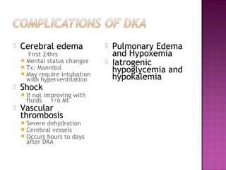    Cerebral edema                 Pulmonary Edema
       First 24hrs                  and Hypoxemia
     Mental status changes
     Tx: Mannitol
                                   Iatrogenic
     May require intubation
                                    hypoglycemia and
      with hyperventilation         hypokalemia
   Shock
       If not improving with
        fluids   r/o MI
   Vascular
    thrombosis
       Severe dehydration
       Cerebral vessels
       Occurs hours to days
        after DKA
 