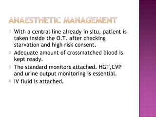    With a central line already in situ, patient is
    taken inside the O.T. after checking
    starvation and high risk consent.
   Adequate amount of crossmatched blood is
    kept ready.
   The standard monitors attached. HGT,CVP
    and urine output monitoring is essential.
   IV fluid is attached.
 