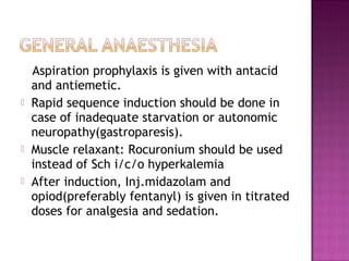 Aspiration prophylaxis is given with antacid
    and antiemetic.
   Rapid sequence induction should be done in
    case of inadequate starvation or autonomic
    neuropathy(gastroparesis).
   Muscle relaxant: Rocuronium should be used
    instead of Sch i/c/o hyperkalemia
   After induction, Inj.midazolam and
    opiod(preferably fentanyl) is given in titrated
    doses for analgesia and sedation.
 