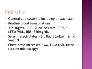    General and systemic including airway exam.
   Routine blood investigations:
    Hb:10gm%, CBC: 20200/cu.mm, RFTs &
    LFTs: WNL, RBS: 320mg/dl,
   Serum. electrolytes:- Sr. Na:130mEq/l, Sr. K:
    5mEq/l
   Chest Xray: increased BVM, ECG: NSR, Urine
    routine microscopy;
 