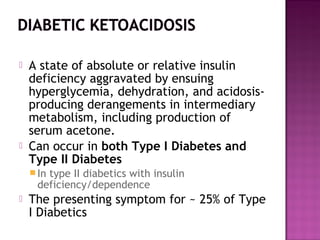    A state of absolute or relative insulin
    deficiency aggravated by ensuing
    hyperglycemia, dehydration, and acidosis-
    producing derangements in intermediary
    metabolism, including production of
    serum acetone.
   Can occur in both Type I Diabetes and
    Type II Diabetes
     In
       type II diabetics with insulin
     deficiency/dependence
   The presenting symptom for ~ 25% of Type
    I Diabetics
 