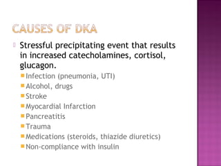    Stressful precipitating event that results
    in increased catecholamines, cortisol,
    glucagon.
     Infection (pneumonia, UTI)
     Alcohol, drugs
     Stroke
     Myocardial Infarction
     Pancreatitis
     Trauma
     Medications (steroids, thiazide diuretics)
     Non-compliance with insulin
 