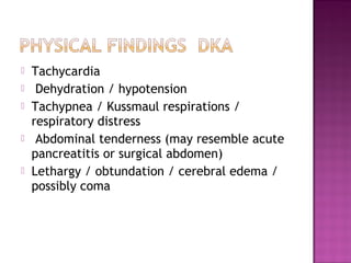    Tachycardia
    Dehydration / hypotension
   Tachypnea / Kussmaul respirations /
    respiratory distress  
    Abdominal tenderness (may resemble acute
    pancreatitis or surgical abdomen)
   Lethargy / obtundation / cerebral edema /
    possibly coma
 