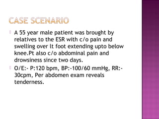    A 55 year male patient was brought by
    relatives to the ESR with c/o pain and
    swelling over lt foot extending upto below
    knee.Pt also c/o abdominal pain and
    drowsiness since two days.
   O/E:- P:120 bpm, BP:-100/60 mmHg, RR:-
    30cpm, Per abdomen exam reveals
    tenderness.
 