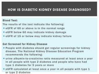 Blood Test:
The results of the test indicate the following:
 eGFR of 60 or above is in the normal range
 eGFR below 60 may indicate kidney damage
 eGFR of 15 or below may indicate kidney failure
Get Screened for Kidney Disease
 People with diabetes should get regular screenings for kidney
disease. The National Kidney Disease Education Program
recommends the following:
 urine albumin-to-creatinine ratio measured at least once a year
in all people with type 2 diabetes and people who have had
type 1 diabetes for 5 years or more
 eGFR calculated at least once a year in all people with type 1
or type 2 diabetes
HOW IS DIABETIC KIDNEY DISEASE DIAGNOSED?
 