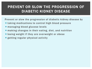 Prevent or slow the progression of diabetic kidney disease by
 taking medications to control high blood pressure
 managing blood glucose levels
 making changes in their eating, diet, and nutrition
 losing weight if they are overweight or obese
 getting regular physical activity
PREVENT OR SLOW THE PROGRESSION OF
DIABETIC KIDNEY DISEASE
 