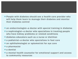  People with diabetes should see a health care provider who
will help them learn to manage their diabetes and monitor
their diabetes control
 an endocrinologist—a doctor with special training in diabetes
 a nephrologist—a doctor who specializes in treating people
who have kidney problems or related conditions
 diabetes educators such as a nurse or dietitian
 a podiatrist—a doctor who specializes in foot care
 an ophthalmologist or optometrist for eye care
 a pharmacist
 a dentist
 a mental health counselor for emotional support and access
to community resources
 