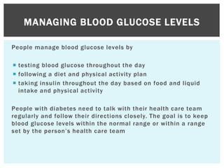 People manage blood glucose levels by
 testing blood glucose throughout the day
 following a diet and physical activity plan
 taking insulin throughout the day based on food and liquid
intake and physical activity
People with diabetes need to talk with their health care team
regularly and follow their directions closely. The goal is to keep
blood glucose levels within the normal range or within a range
set by the person’s health care team
MANAGING BLOOD GLUCOSE LEVELS
 