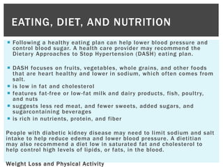  Following a healthy eating plan can help lower blood pressure and
control blood sugar. A health care provider may recommend the
Dietary Approaches to Stop Hypertension (DASH) eating plan.
 DASH focuses on fruits, vegetables, whole grains, and other foods
that are heart healthy and lower in sodium, which often comes from
salt.
 is low in fat and cholesterol
 features fat-free or low-fat milk and dairy products, fish, poultry,
and nuts
 suggests less red meat, and fewer sweets, added sugars, and
sugarcontaining beverages
 is rich in nutrients, protein, and fiber
People with diabetic kidney disease may need to limit sodium and salt
intake to help reduce edema and lower blood pressure. A dietitian
may also recommend a diet low in saturated fat and cholesterol to
help control high levels of lipids, or fats, in the blood.
Weight Loss and Physical Activity
EATING, DIET, AND NUTRITION
 