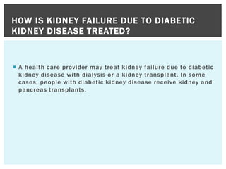  A health care provider may treat kidney failure due to diabetic
kidney disease with dialysis or a kidney transplant. In some
cases, people with diabetic kidney disease receive kidney and
pancreas transplants.
HOW IS KIDNEY FAILURE DUE TO DIABETIC
KIDNEY DISEASE TREATED?
 