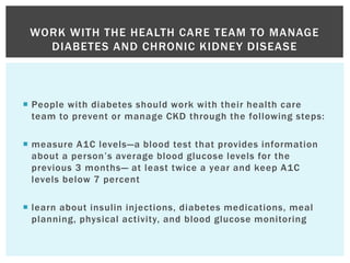  People with diabetes should work with their health care
team to prevent or manage CKD through the following steps:
 measure A1C levels—a blood test that provides information
about a person’s average blood glucose levels for the
previous 3 months— at least twice a year and keep A1C
levels below 7 percent
 learn about insulin injections, diabetes medications, meal
planning, physical activity, and blood glucose monitoring
WORK WITH THE HEALTH CARE TEAM TO MANAGE
DIABETES AND CHRONIC KIDNEY DISEASE
 