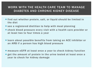  find out whether protein, salt, or liquid should be limited in
the diet
 see a registered dietitian to help with meal planning
 check blood pressure every visit with a health care provider or
at least two to four times a year
 learn about possible benefits from taking an ACE inhibitor or
an ARB if a person has high blood pressure
 measure eGFR at least once a year to check kidney function
 get the amount of protein in the urine tested at least once a
year to check for kidney damage
WORK WITH THE HEALTH CARE TEAM TO MANAGE
DIABETES AND CHRONIC KIDNEY DISEASE
 