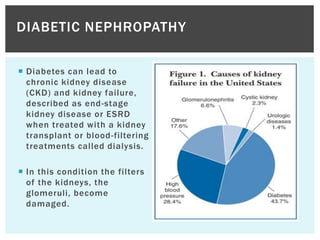  Diabetes can lead to
chronic kidney disease
(CKD) and kidney failure,
described as end-stage
kidney disease or ESRD
when treated with a kidney
transplant or blood-filtering
treatments called dialysis.
 In this condition the filters
of the kidneys, the
glomeruli, become
damaged.
DIABETIC NEPHROPATHY
 